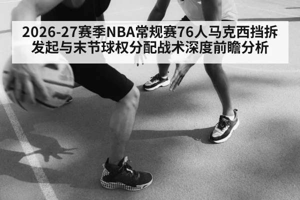 2026-27赛季NBA常规赛76人马克西挡拆发起与末节球权分配战术深度前瞻分析