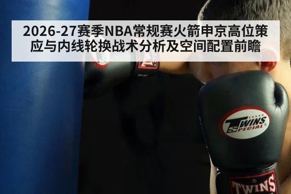 2026-27赛季NBA常规赛火箭申京高位策应与内线轮换战术分析及空间配置前瞻
